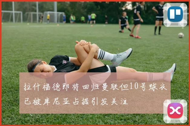拉什福德即将回归曼联但10号球衣已被库尼亚占据引发关注