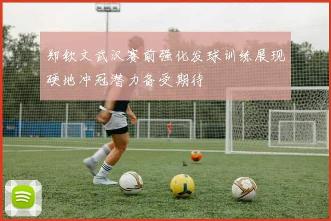 郑钦文武汉赛前强化发球训练展现硬地冲冠潜力备受期待